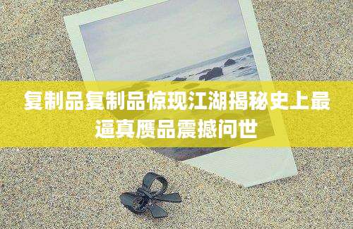 复制品复制品惊现江湖揭秘史上最逼真赝品震撼问世