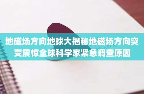 地磁场方向地球大揭秘地磁场方向突变震惊全球科学家紧急调查原因