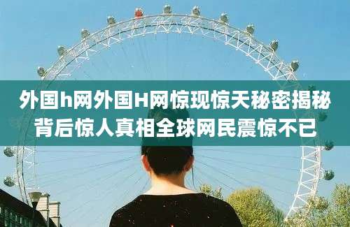 外国h网外国H网惊现惊天秘密揭秘背后惊人真相全球网民震惊不已