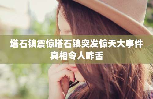 塔石镇震惊塔石镇突发惊天大事件真相令人咋舌