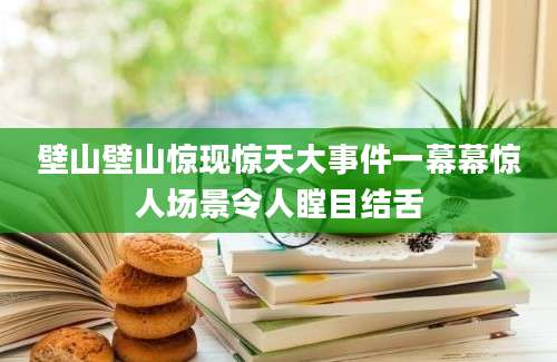 壁山壁山惊现惊天大事件一幕幕惊人场景令人瞠目结舌