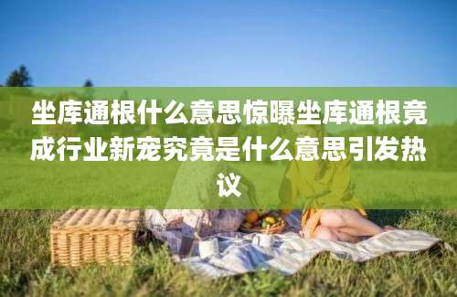 坐库通根什么意思惊曝坐库通根竟成行业新宠究竟是什么意思引发热议