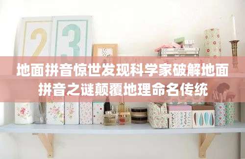 地面拼音惊世发现科学家破解地面拼音之谜颠覆地理命名传统