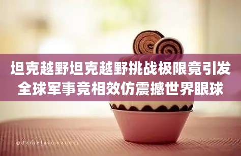 坦克越野坦克越野挑战极限竟引发全球军事竞相效仿震撼世界眼球