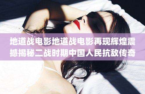 地道战电影地道战电影再现辉煌震撼揭秘二战时期中国人民抗敌传奇