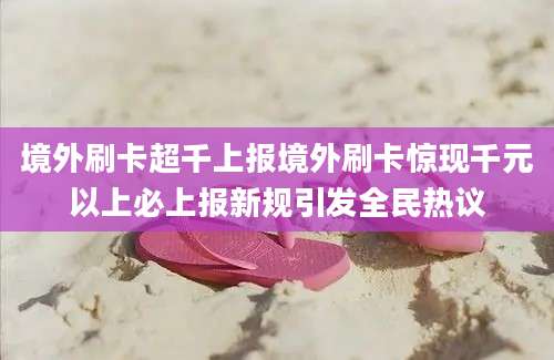 境外刷卡超千上报境外刷卡惊现千元以上必上报新规引发全民热议