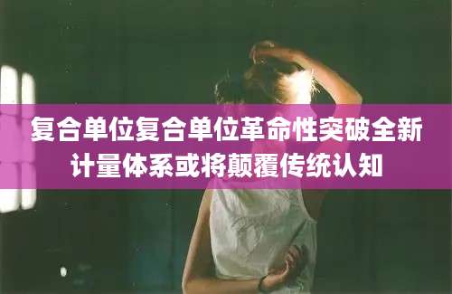 复合单位复合单位革命性突破全新计量体系或将颠覆传统认知