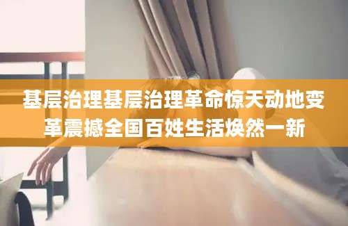 基层治理基层治理革命惊天动地变革震撼全国百姓生活焕然一新