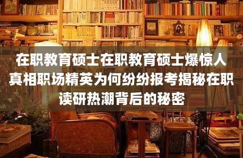 在职教育硕士在职教育硕士爆惊人真相职场精英为何纷纷报考揭秘在职读研热潮背后的秘密