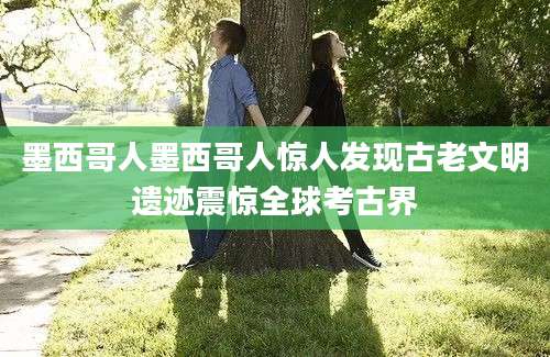 墨西哥人墨西哥人惊人发现古老文明遗迹震惊全球考古界