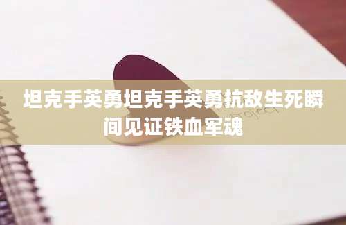 坦克手英勇坦克手英勇抗敌生死瞬间见证铁血军魂