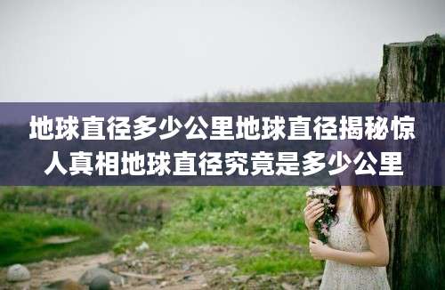 地球直径多少公里地球直径揭秘惊人真相地球直径究竟是多少公里