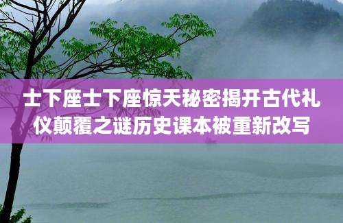 士下座士下座惊天秘密揭开古代礼仪颠覆之谜历史课本被重新改写