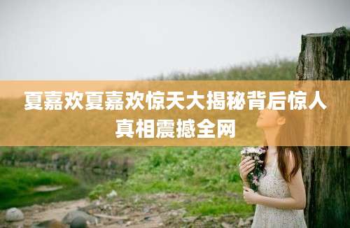 夏嘉欢夏嘉欢惊天大揭秘背后惊人真相震撼全网