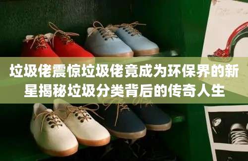 垃圾佬震惊垃圾佬竟成为环保界的新星揭秘垃圾分类背后的传奇人生