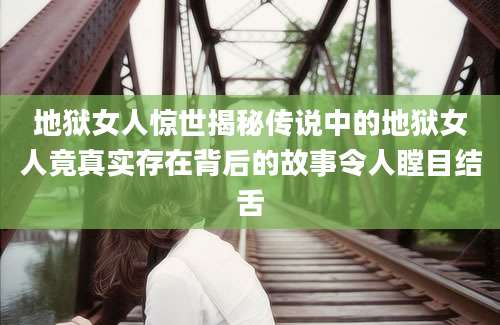 地狱女人惊世揭秘传说中的地狱女人竟真实存在背后的故事令人瞠目结舌