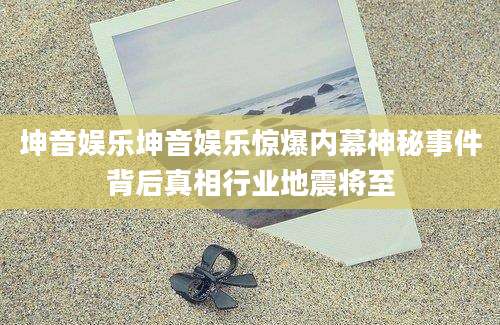 坤音娱乐坤音娱乐惊爆内幕神秘事件背后真相行业地震将至