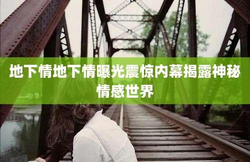 地下情地下情曝光震惊内幕揭露神秘情感世界