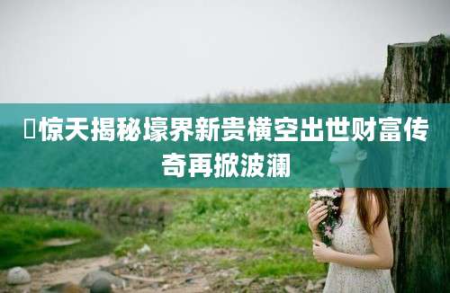 壨惊天揭秘壕界新贵横空出世财富传奇再掀波澜