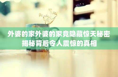 外婆的家外婆的家竟隐藏惊天秘密揭秘背后令人震惊的真相
