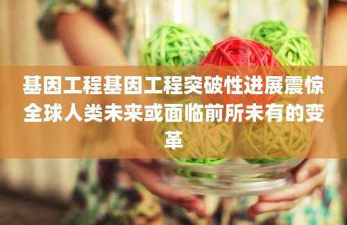 基因工程基因工程突破性进展震惊全球人类未来或面临前所未有的变革