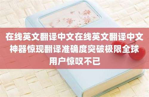 在线英文翻译中文在线英文翻译中文神器惊现翻译准确度突破极限全球用户惊叹不已