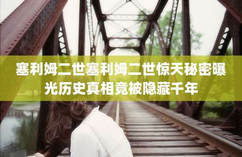 塞利姆二世塞利姆二世惊天秘密曝光历史真相竟被隐藏千年