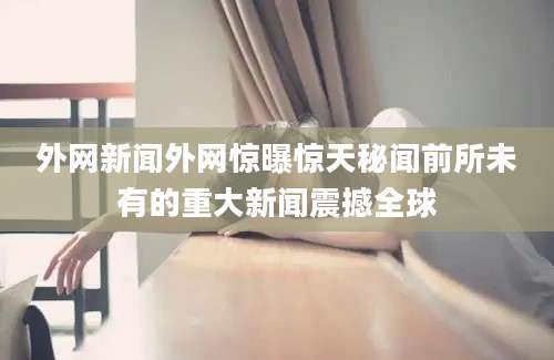 外网新闻外网惊曝惊天秘闻前所未有的重大新闻震撼全球