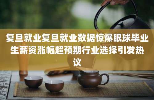 复旦就业复旦就业数据惊爆眼球毕业生薪资涨幅超预期行业选择引发热议
