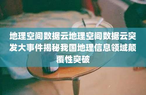 地理空间数据云地理空间数据云突发大事件揭秘我国地理信息领域颠覆性突破