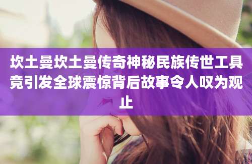 坎土曼坎土曼传奇神秘民族传世工具竟引发全球震惊背后故事令人叹为观止