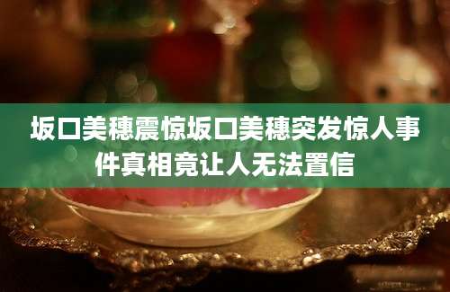 坂口美穗震惊坂口美穗突发惊人事件真相竟让人无法置信