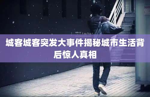 城客城客突发大事件揭秘城市生活背后惊人真相