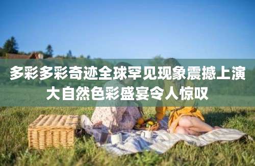 多彩多彩奇迹全球罕见现象震撼上演大自然色彩盛宴令人惊叹
