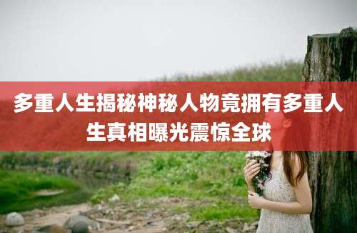 多重人生揭秘神秘人物竟拥有多重人生真相曝光震惊全球