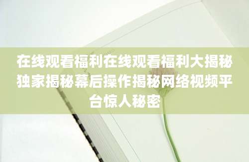 在线观看福利在线观看福利大揭秘独家揭秘幕后操作揭秘网络视频平台惊人秘密