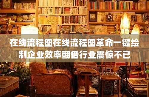 在线流程图在线流程图革命一键绘制企业效率翻倍行业震惊不已