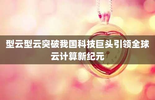 型云型云突破我国科技巨头引领全球云计算新纪元