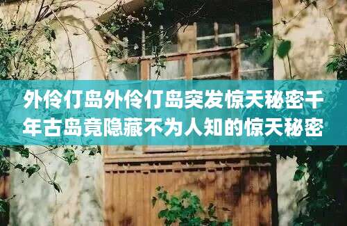 外伶仃岛外伶仃岛突发惊天秘密千年古岛竟隐藏不为人知的惊天秘密