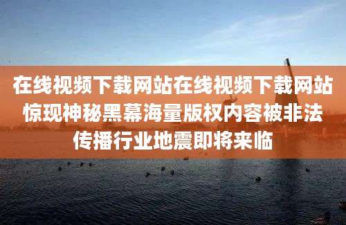 在线视频下载网站在线视频下载网站惊现神秘黑幕海量版权内容被非法传播行业地震即将来临