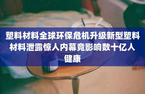 塑料材料全球环保危机升级新型塑料材料泄露惊人内幕竟影响数十亿人健康