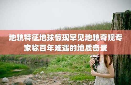 地貌特征地球惊现罕见地貌奇观专家称百年难遇的地质奇景