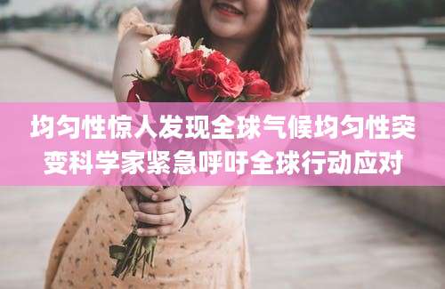 均匀性惊人发现全球气候均匀性突变科学家紧急呼吁全球行动应对
