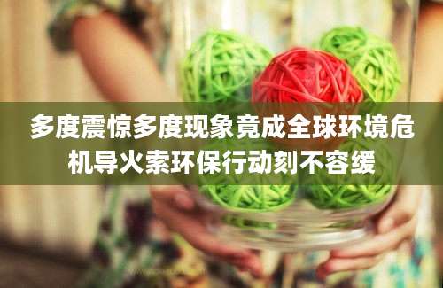 多度震惊多度现象竟成全球环境危机导火索环保行动刻不容缓