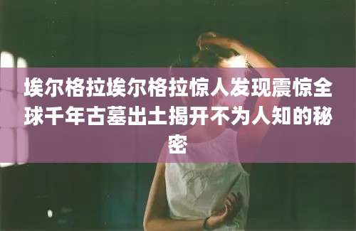 埃尔格拉埃尔格拉惊人发现震惊全球千年古墓出土揭开不为人知的秘密