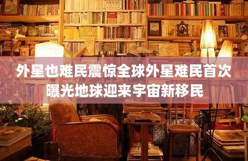 外星也难民震惊全球外星难民首次曝光地球迎来宇宙新移民
