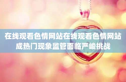 在线观看色情网站在线观看色情网站成热门现象监管面临严峻挑战
