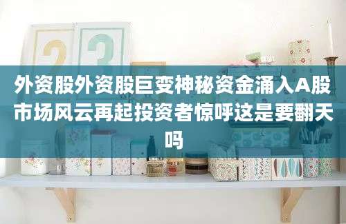 外资股外资股巨变神秘资金涌入A股市场风云再起投资者惊呼这是要翻天吗
