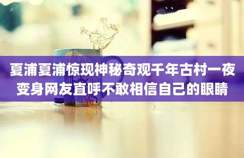 夏浦夏浦惊现神秘奇观千年古村一夜变身网友直呼不敢相信自己的眼睛