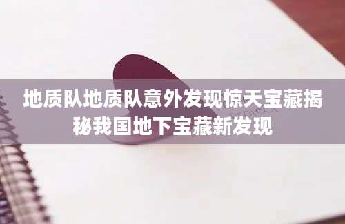 地质队地质队意外发现惊天宝藏揭秘我国地下宝藏新发现